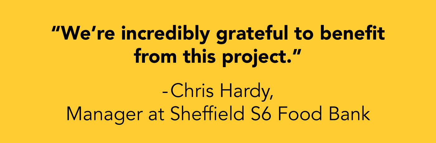 We’re incredibly grateful to benefit from this project. Chris Hardy, Manager at Sheffield S6 Food Bank